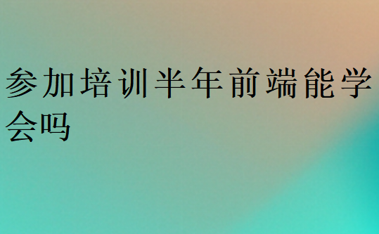 參加培訓半年前端能學會嗎